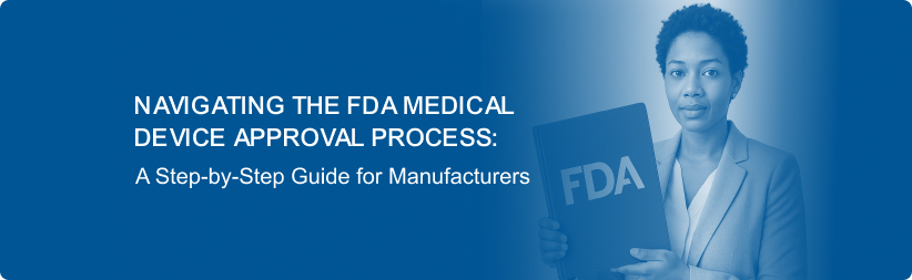 Navigating the FDA Medical Device Approval Process: A Step-by-Step Guide for Manufacturers